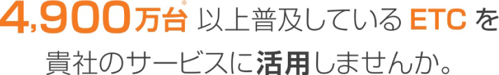 4,900万台以上普及しているETCを貴社のサービスに活用しませんか。