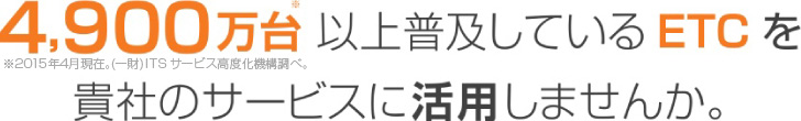 4,900万台以上普及しているETCを貴社のサービスに活用しませんか。※※2015年4月現在。(一財)ITS サービス高度化機構調べ。